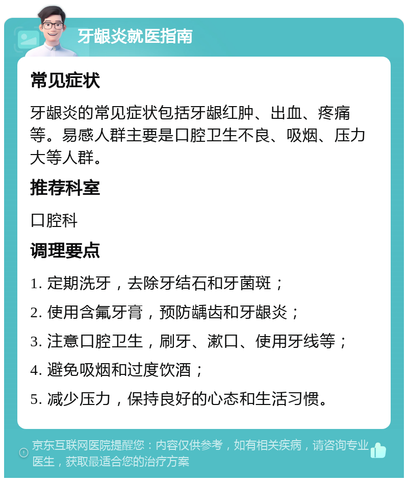 牙龈炎就医指南 常见症状 牙龈炎的常见症状包括牙龈红肿、出血、疼痛等。易感人群主要是口腔卫生不良、吸烟、压力大等人群。 推荐科室 口腔科 调理要点 1. 定期洗牙，去除牙结石和牙菌斑； 2. 使用含氟牙膏，预防龋齿和牙龈炎； 3. 注意口腔卫生，刷牙、漱口、使用牙线等； 4. 避免吸烟和过度饮酒； 5. 减少压力，保持良好的心态和生活习惯。