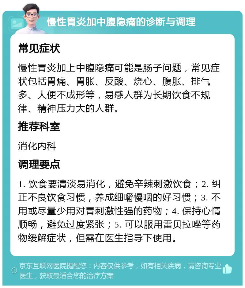 慢性胃炎加中腹隐痛的诊断与调理 常见症状 慢性胃炎加上中腹隐痛可能是肠子问题，常见症状包括胃痛、胃胀、反酸、烧心、腹胀、排气多、大便不成形等，易感人群为长期饮食不规律、精神压力大的人群。 推荐科室 消化内科 调理要点 1. 饮食要清淡易消化，避免辛辣刺激饮食；2. 纠正不良饮食习惯，养成细嚼慢咽的好习惯；3. 不用或尽量少用对胃刺激性强的药物；4. 保持心情顺畅，避免过度紧张；5. 可以服用雷贝拉唑等药物缓解症状，但需在医生指导下使用。