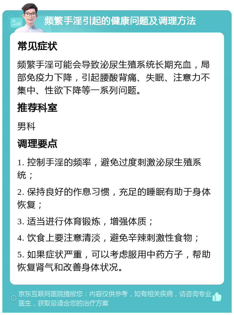 频繁手淫引起的健康问题及调理方法 常见症状 频繁手淫可能会导致泌尿生殖系统长期充血，局部免疫力下降，引起腰酸背痛、失眠、注意力不集中、性欲下降等一系列问题。 推荐科室 男科 调理要点 1. 控制手淫的频率，避免过度刺激泌尿生殖系统； 2. 保持良好的作息习惯，充足的睡眠有助于身体恢复； 3. 适当进行体育锻炼，增强体质； 4. 饮食上要注意清淡，避免辛辣刺激性食物； 5. 如果症状严重，可以考虑服用中药方子，帮助恢复肾气和改善身体状况。