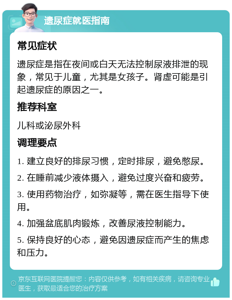 遗尿症就医指南 常见症状 遗尿症是指在夜间或白天无法控制尿液排泄的现象，常见于儿童，尤其是女孩子。肾虚可能是引起遗尿症的原因之一。 推荐科室 儿科或泌尿外科 调理要点 1. 建立良好的排尿习惯，定时排尿，避免憋尿。 2. 在睡前减少液体摄入，避免过度兴奋和疲劳。 3. 使用药物治疗，如弥凝等，需在医生指导下使用。 4. 加强盆底肌肉锻炼，改善尿液控制能力。 5. 保持良好的心态，避免因遗尿症而产生的焦虑和压力。