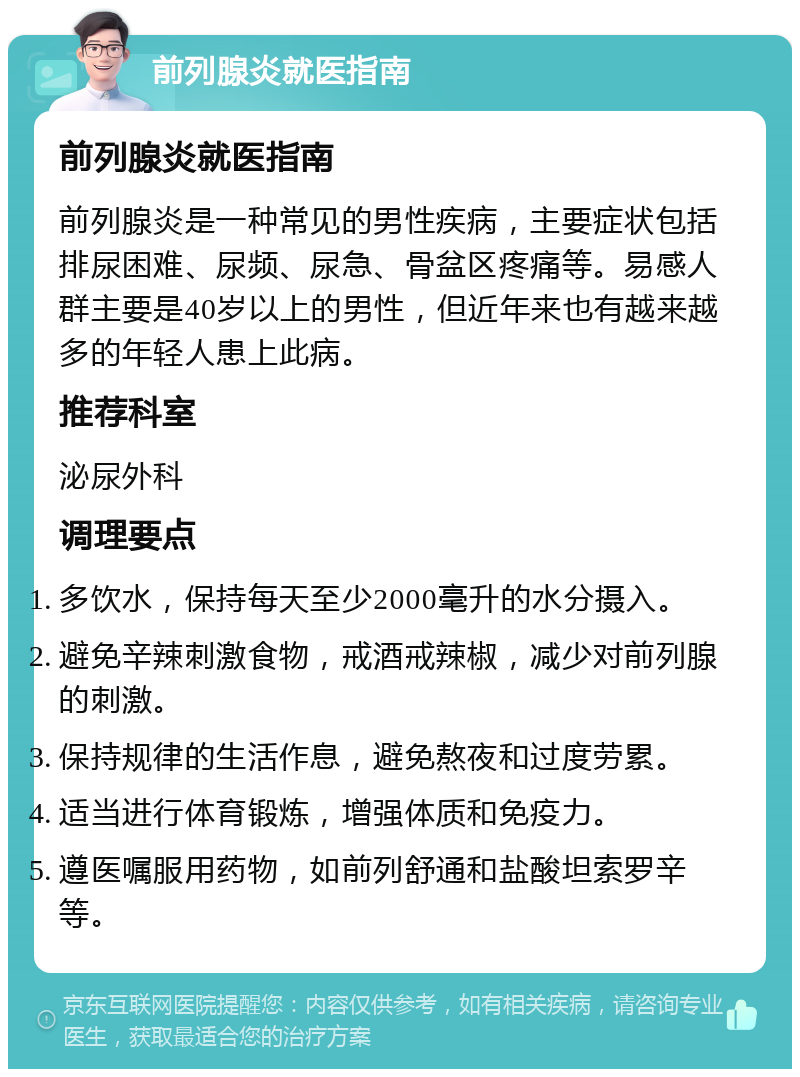 前列腺炎就医指南 前列腺炎就医指南 前列腺炎是一种常见的男性疾病，主要症状包括排尿困难、尿频、尿急、骨盆区疼痛等。易感人群主要是40岁以上的男性，但近年来也有越来越多的年轻人患上此病。 推荐科室 泌尿外科 调理要点 多饮水，保持每天至少2000毫升的水分摄入。 避免辛辣刺激食物，戒酒戒辣椒，减少对前列腺的刺激。 保持规律的生活作息，避免熬夜和过度劳累。 适当进行体育锻炼，增强体质和免疫力。 遵医嘱服用药物，如前列舒通和盐酸坦索罗辛等。