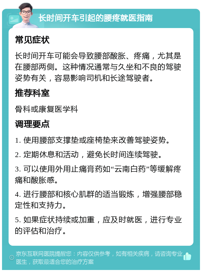 长时间开车引起的腰疼就医指南 常见症状 长时间开车可能会导致腰部酸胀、疼痛，尤其是在腰部两侧。这种情况通常与久坐和不良的驾驶姿势有关，容易影响司机和长途驾驶者。 推荐科室 骨科或康复医学科 调理要点 1. 使用腰部支撑垫或座椅垫来改善驾驶姿势。 2. 定期休息和活动，避免长时间连续驾驶。 3. 可以使用外用止痛膏药如“云南白药”等缓解疼痛和酸胀感。 4. 进行腰部和核心肌群的适当锻炼，增强腰部稳定性和支持力。 5. 如果症状持续或加重，应及时就医，进行专业的评估和治疗。