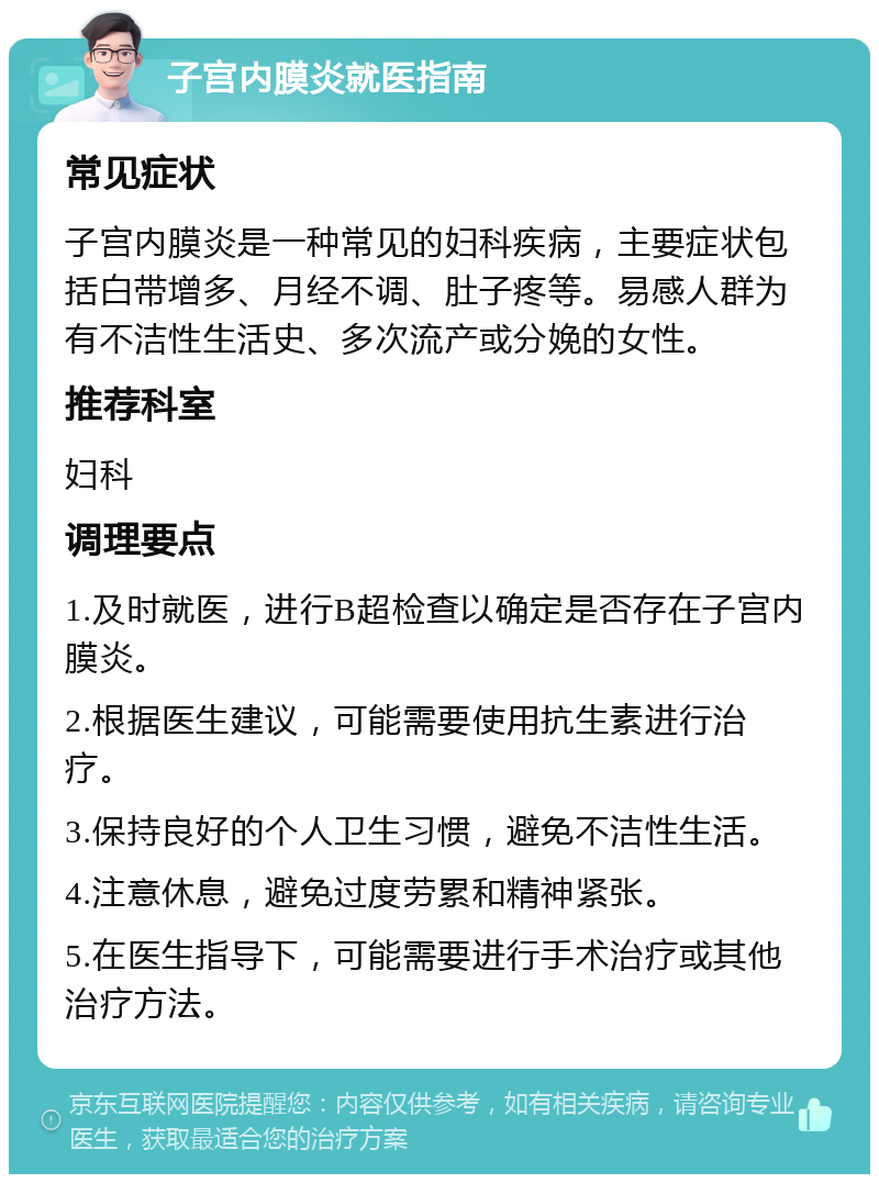 子宫内膜炎就医指南 常见症状 子宫内膜炎是一种常见的妇科疾病，主要症状包括白带增多、月经不调、肚子疼等。易感人群为有不洁性生活史、多次流产或分娩的女性。 推荐科室 妇科 调理要点 1.及时就医，进行B超检查以确定是否存在子宫内膜炎。 2.根据医生建议，可能需要使用抗生素进行治疗。 3.保持良好的个人卫生习惯，避免不洁性生活。 4.注意休息，避免过度劳累和精神紧张。 5.在医生指导下，可能需要进行手术治疗或其他治疗方法。