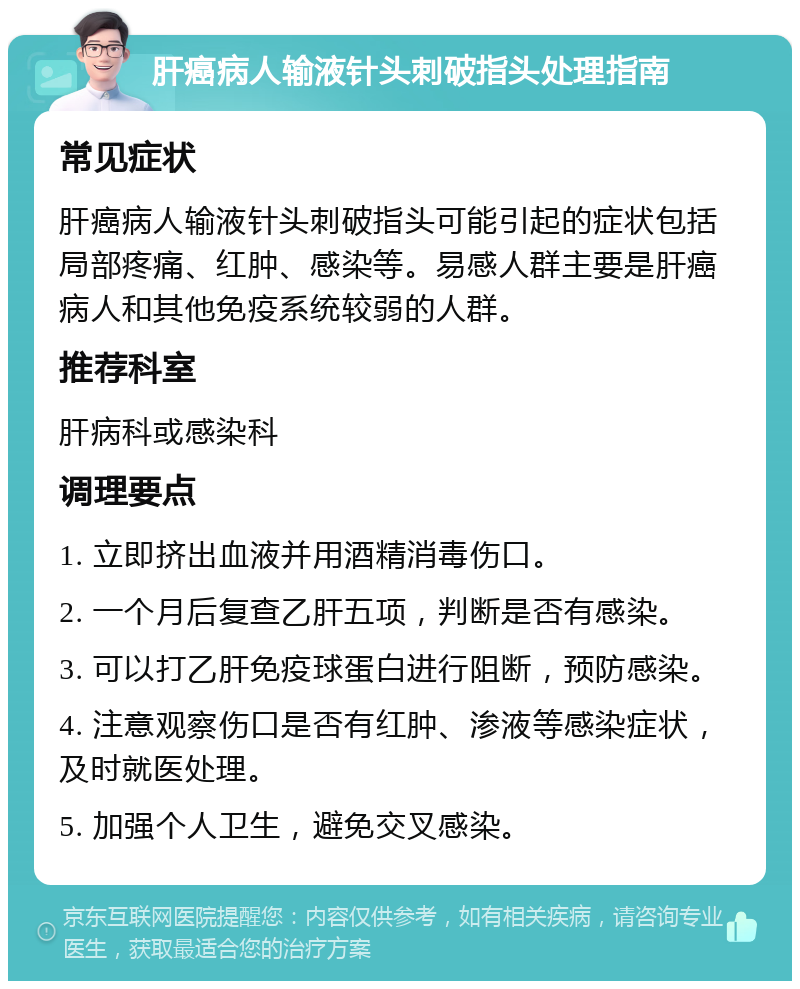 肝癌病人输液针头刺破指头处理指南 常见症状 肝癌病人输液针头刺破指头可能引起的症状包括局部疼痛、红肿、感染等。易感人群主要是肝癌病人和其他免疫系统较弱的人群。 推荐科室 肝病科或感染科 调理要点 1. 立即挤出血液并用酒精消毒伤口。 2. 一个月后复查乙肝五项，判断是否有感染。 3. 可以打乙肝免疫球蛋白进行阻断，预防感染。 4. 注意观察伤口是否有红肿、渗液等感染症状，及时就医处理。 5. 加强个人卫生，避免交叉感染。