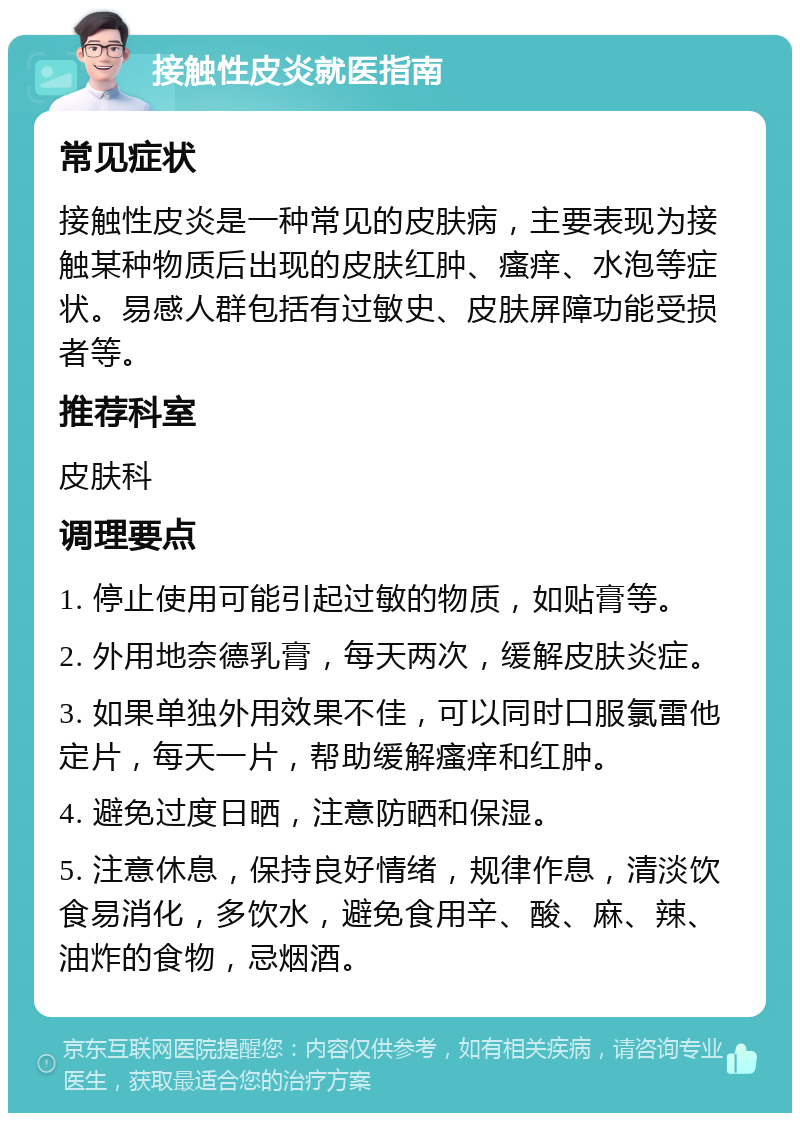 接触性皮炎就医指南 常见症状 接触性皮炎是一种常见的皮肤病，主要表现为接触某种物质后出现的皮肤红肿、瘙痒、水泡等症状。易感人群包括有过敏史、皮肤屏障功能受损者等。 推荐科室 皮肤科 调理要点 1. 停止使用可能引起过敏的物质，如贴膏等。 2. 外用地奈德乳膏，每天两次，缓解皮肤炎症。 3. 如果单独外用效果不佳，可以同时口服氯雷他定片，每天一片，帮助缓解瘙痒和红肿。 4. 避免过度日晒，注意防晒和保湿。 5. 注意休息，保持良好情绪，规律作息，清淡饮食易消化，多饮水，避免食用辛、酸、麻、辣、油炸的食物，忌烟酒。