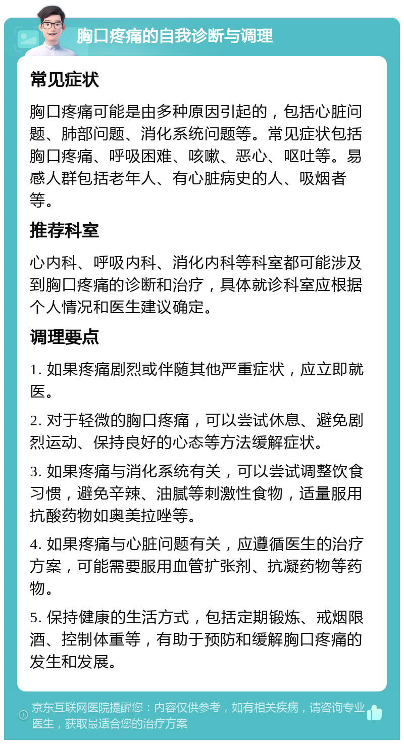 胸口疼痛的自我诊断与调理 常见症状 胸口疼痛可能是由多种原因引起的，包括心脏问题、肺部问题、消化系统问题等。常见症状包括胸口疼痛、呼吸困难、咳嗽、恶心、呕吐等。易感人群包括老年人、有心脏病史的人、吸烟者等。 推荐科室 心内科、呼吸内科、消化内科等科室都可能涉及到胸口疼痛的诊断和治疗，具体就诊科室应根据个人情况和医生建议确定。 调理要点 1. 如果疼痛剧烈或伴随其他严重症状，应立即就医。 2. 对于轻微的胸口疼痛，可以尝试休息、避免剧烈运动、保持良好的心态等方法缓解症状。 3. 如果疼痛与消化系统有关，可以尝试调整饮食习惯，避免辛辣、油腻等刺激性食物，适量服用抗酸药物如奥美拉唑等。 4. 如果疼痛与心脏问题有关，应遵循医生的治疗方案，可能需要服用血管扩张剂、抗凝药物等药物。 5. 保持健康的生活方式，包括定期锻炼、戒烟限酒、控制体重等，有助于预防和缓解胸口疼痛的发生和发展。