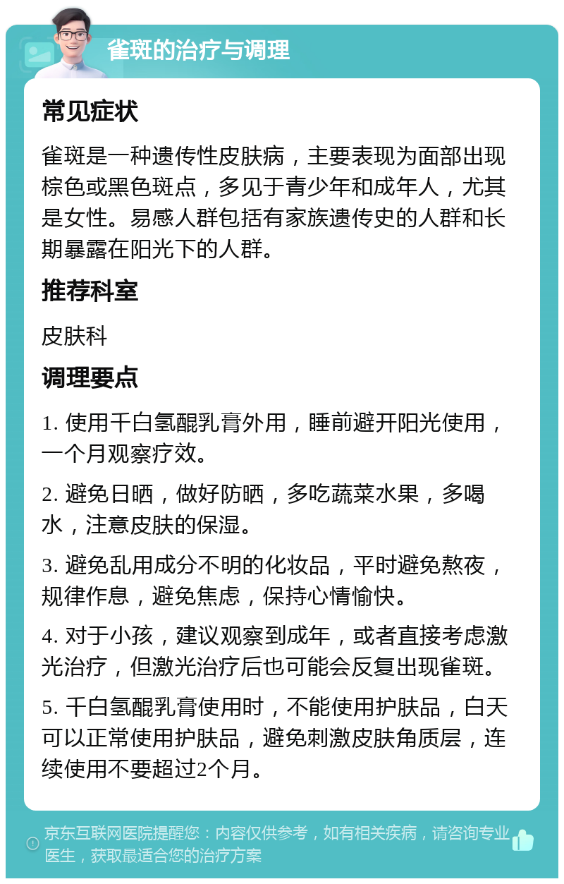 雀斑的治疗与调理 常见症状 雀斑是一种遗传性皮肤病，主要表现为面部出现棕色或黑色斑点，多见于青少年和成年人，尤其是女性。易感人群包括有家族遗传史的人群和长期暴露在阳光下的人群。 推荐科室 皮肤科 调理要点 1. 使用千白氢醌乳膏外用，睡前避开阳光使用，一个月观察疗效。 2. 避免日晒，做好防晒，多吃蔬菜水果，多喝水，注意皮肤的保湿。 3. 避免乱用成分不明的化妆品，平时避免熬夜，规律作息，避免焦虑，保持心情愉快。 4. 对于小孩，建议观察到成年，或者直接考虑激光治疗，但激光治疗后也可能会反复出现雀斑。 5. 千白氢醌乳膏使用时，不能使用护肤品，白天可以正常使用护肤品，避免刺激皮肤角质层，连续使用不要超过2个月。