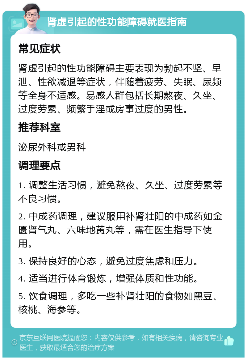 肾虚引起的性功能障碍就医指南 常见症状 肾虚引起的性功能障碍主要表现为勃起不坚、早泄、性欲减退等症状，伴随着疲劳、失眠、尿频等全身不适感。易感人群包括长期熬夜、久坐、过度劳累、频繁手淫或房事过度的男性。 推荐科室 泌尿外科或男科 调理要点 1. 调整生活习惯，避免熬夜、久坐、过度劳累等不良习惯。 2. 中成药调理，建议服用补肾壮阳的中成药如金匮肾气丸、六味地黄丸等，需在医生指导下使用。 3. 保持良好的心态，避免过度焦虑和压力。 4. 适当进行体育锻炼，增强体质和性功能。 5. 饮食调理，多吃一些补肾壮阳的食物如黑豆、核桃、海参等。