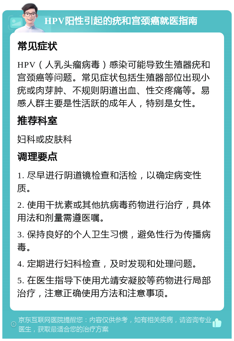 HPV阳性引起的疣和宫颈癌就医指南 常见症状 HPV（人乳头瘤病毒）感染可能导致生殖器疣和宫颈癌等问题。常见症状包括生殖器部位出现小疣或肉芽肿、不规则阴道出血、性交疼痛等。易感人群主要是性活跃的成年人，特别是女性。 推荐科室 妇科或皮肤科 调理要点 1. 尽早进行阴道镜检查和活检，以确定病变性质。 2. 使用干扰素或其他抗病毒药物进行治疗，具体用法和剂量需遵医嘱。 3. 保持良好的个人卫生习惯，避免性行为传播病毒。 4. 定期进行妇科检查，及时发现和处理问题。 5. 在医生指导下使用尤靖安凝胶等药物进行局部治疗，注意正确使用方法和注意事项。