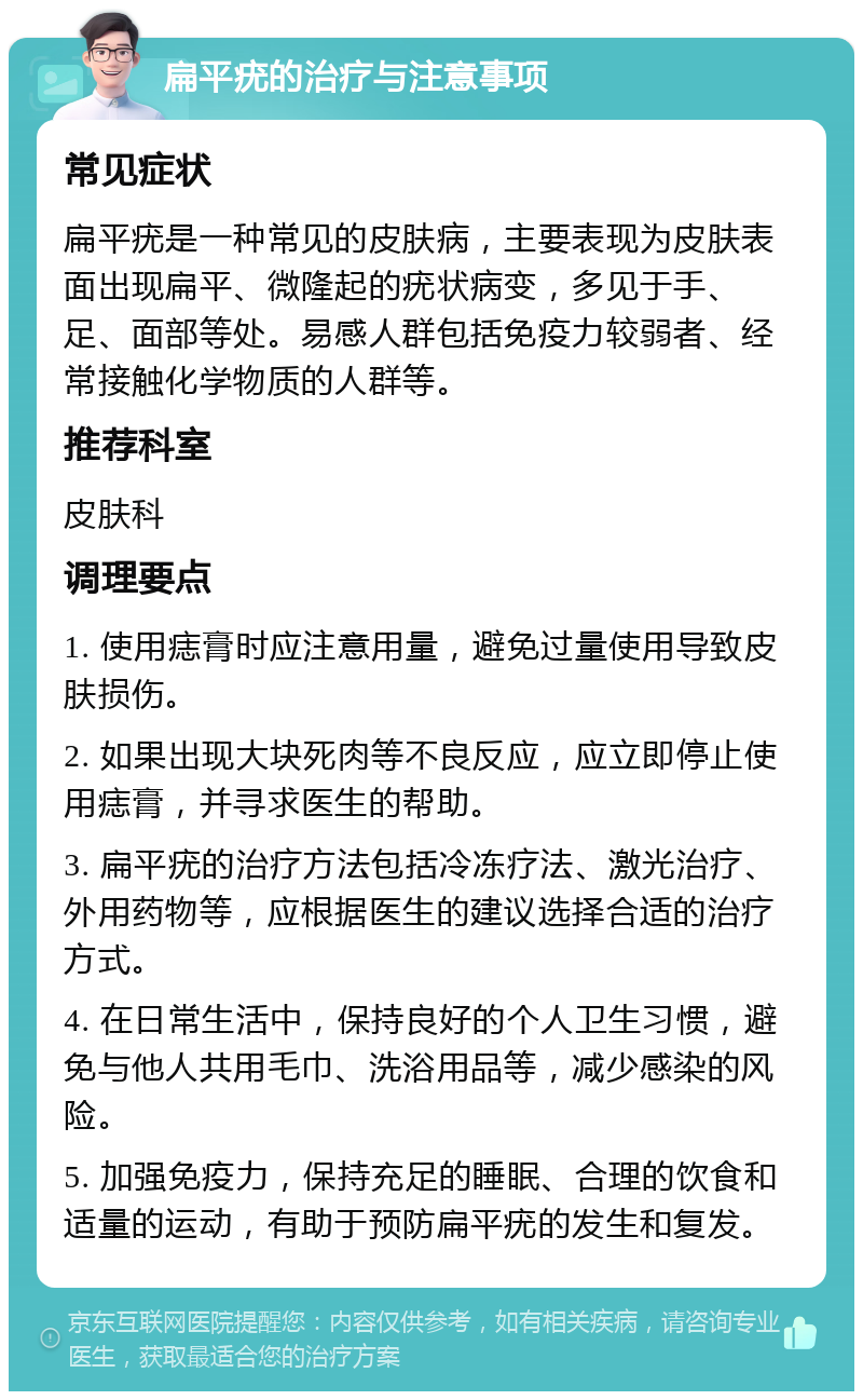 扁平疣的治疗与注意事项 常见症状 扁平疣是一种常见的皮肤病，主要表现为皮肤表面出现扁平、微隆起的疣状病变，多见于手、足、面部等处。易感人群包括免疫力较弱者、经常接触化学物质的人群等。 推荐科室 皮肤科 调理要点 1. 使用痣膏时应注意用量，避免过量使用导致皮肤损伤。 2. 如果出现大块死肉等不良反应，应立即停止使用痣膏，并寻求医生的帮助。 3. 扁平疣的治疗方法包括冷冻疗法、激光治疗、外用药物等，应根据医生的建议选择合适的治疗方式。 4. 在日常生活中，保持良好的个人卫生习惯，避免与他人共用毛巾、洗浴用品等，减少感染的风险。 5. 加强免疫力，保持充足的睡眠、合理的饮食和适量的运动，有助于预防扁平疣的发生和复发。