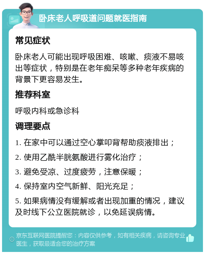 卧床老人呼吸道问题就医指南 常见症状 卧床老人可能出现呼吸困难、咳嗽、痰液不易咳出等症状，特别是在老年痴呆等多种老年疾病的背景下更容易发生。 推荐科室 呼吸内科或急诊科 调理要点 1. 在家中可以通过空心掌叩背帮助痰液排出； 2. 使用乙酰半胱氨酸进行雾化治疗； 3. 避免受凉、过度疲劳，注意保暖； 4. 保持室内空气新鲜、阳光充足； 5. 如果病情没有缓解或者出现加重的情况，建议及时线下公立医院就诊，以免延误病情。