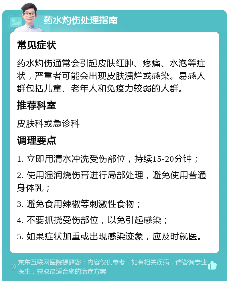 药水灼伤处理指南 常见症状 药水灼伤通常会引起皮肤红肿、疼痛、水泡等症状，严重者可能会出现皮肤溃烂或感染。易感人群包括儿童、老年人和免疫力较弱的人群。 推荐科室 皮肤科或急诊科 调理要点 1. 立即用清水冲洗受伤部位，持续15-20分钟； 2. 使用湿润烧伤膏进行局部处理，避免使用普通身体乳； 3. 避免食用辣椒等刺激性食物； 4. 不要抓挠受伤部位，以免引起感染； 5. 如果症状加重或出现感染迹象，应及时就医。