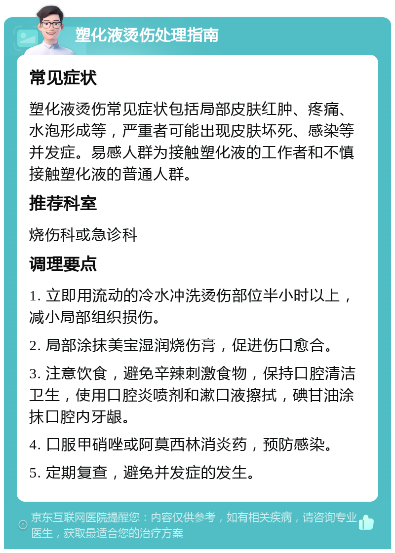 塑化液烫伤处理指南 常见症状 塑化液烫伤常见症状包括局部皮肤红肿、疼痛、水泡形成等，严重者可能出现皮肤坏死、感染等并发症。易感人群为接触塑化液的工作者和不慎接触塑化液的普通人群。 推荐科室 烧伤科或急诊科 调理要点 1. 立即用流动的冷水冲洗烫伤部位半小时以上，减小局部组织损伤。 2. 局部涂抹美宝湿润烧伤膏，促进伤口愈合。 3. 注意饮食，避免辛辣刺激食物，保持口腔清洁卫生，使用口腔炎喷剂和漱口液擦拭，碘甘油涂抹口腔内牙龈。 4. 口服甲硝唑或阿莫西林消炎药，预防感染。 5. 定期复查，避免并发症的发生。