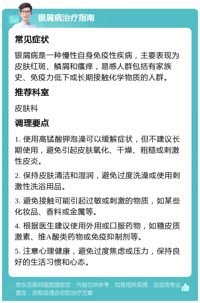 银屑病治疗指南 常见症状 银屑病是一种慢性自身免疫性疾病，主要表现为皮肤红斑、鳞屑和瘙痒，易感人群包括有家族史、免疫力低下或长期接触化学物质的人群。 推荐科室 皮肤科 调理要点 1. 使用高锰酸钾泡澡可以缓解症状，但不建议长期使用，避免引起皮肤氧化、干燥、粗糙或刺激性皮炎。 2. 保持皮肤清洁和湿润，避免过度洗澡或使用刺激性洗浴用品。 3. 避免接触可能引起过敏或刺激的物质，如某些化妆品、香料或金属等。 4. 根据医生建议使用外用或口服药物，如糖皮质激素、维A酸类药物或免疫抑制剂等。 5. 注意心理健康，避免过度焦虑或压力，保持良好的生活习惯和心态。