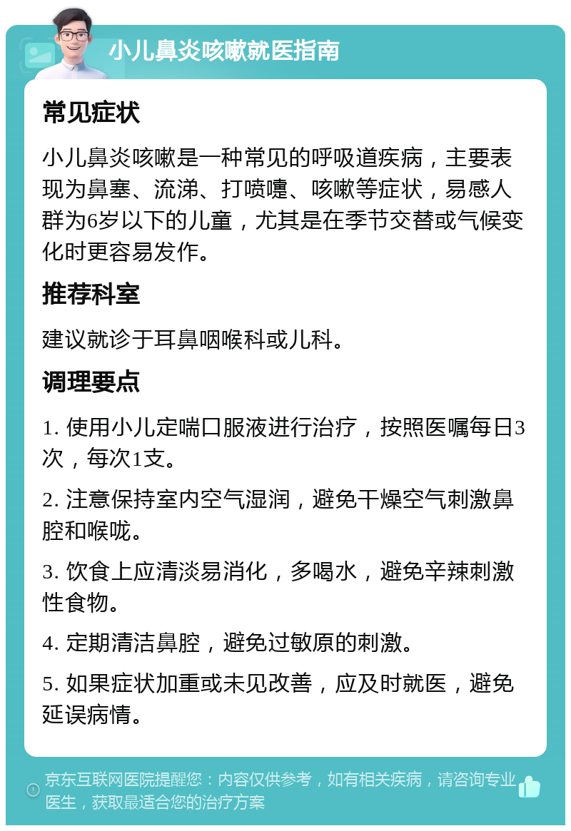 小儿鼻炎咳嗽就医指南 常见症状 小儿鼻炎咳嗽是一种常见的呼吸道疾病，主要表现为鼻塞、流涕、打喷嚏、咳嗽等症状，易感人群为6岁以下的儿童，尤其是在季节交替或气候变化时更容易发作。 推荐科室 建议就诊于耳鼻咽喉科或儿科。 调理要点 1. 使用小儿定喘口服液进行治疗，按照医嘱每日3次，每次1支。 2. 注意保持室内空气湿润，避免干燥空气刺激鼻腔和喉咙。 3. 饮食上应清淡易消化，多喝水，避免辛辣刺激性食物。 4. 定期清洁鼻腔，避免过敏原的刺激。 5. 如果症状加重或未见改善，应及时就医，避免延误病情。