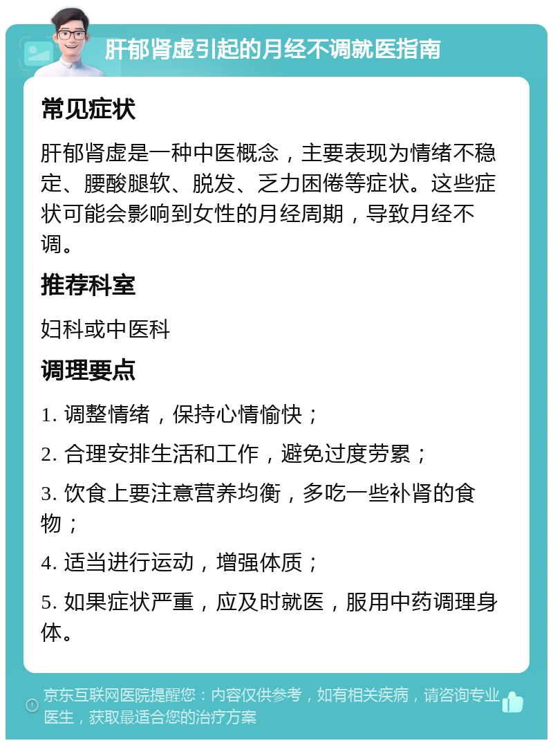 肝郁肾虚引起的月经不调就医指南 常见症状 肝郁肾虚是一种中医概念，主要表现为情绪不稳定、腰酸腿软、脱发、乏力困倦等症状。这些症状可能会影响到女性的月经周期，导致月经不调。 推荐科室 妇科或中医科 调理要点 1. 调整情绪，保持心情愉快； 2. 合理安排生活和工作，避免过度劳累； 3. 饮食上要注意营养均衡，多吃一些补肾的食物； 4. 适当进行运动，增强体质； 5. 如果症状严重，应及时就医，服用中药调理身体。