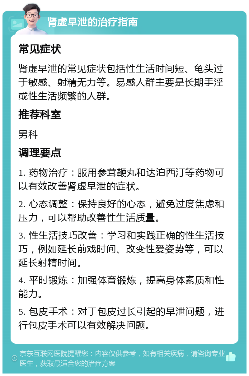 肾虚早泄的治疗指南 常见症状 肾虚早泄的常见症状包括性生活时间短、龟头过于敏感、射精无力等。易感人群主要是长期手淫或性生活频繁的人群。 推荐科室 男科 调理要点 1. 药物治疗：服用参茸鞭丸和达泊西汀等药物可以有效改善肾虚早泄的症状。 2. 心态调整：保持良好的心态，避免过度焦虑和压力，可以帮助改善性生活质量。 3. 性生活技巧改善：学习和实践正确的性生活技巧，例如延长前戏时间、改变性爱姿势等，可以延长射精时间。 4. 平时锻炼：加强体育锻炼，提高身体素质和性能力。 5. 包皮手术：对于包皮过长引起的早泄问题，进行包皮手术可以有效解决问题。