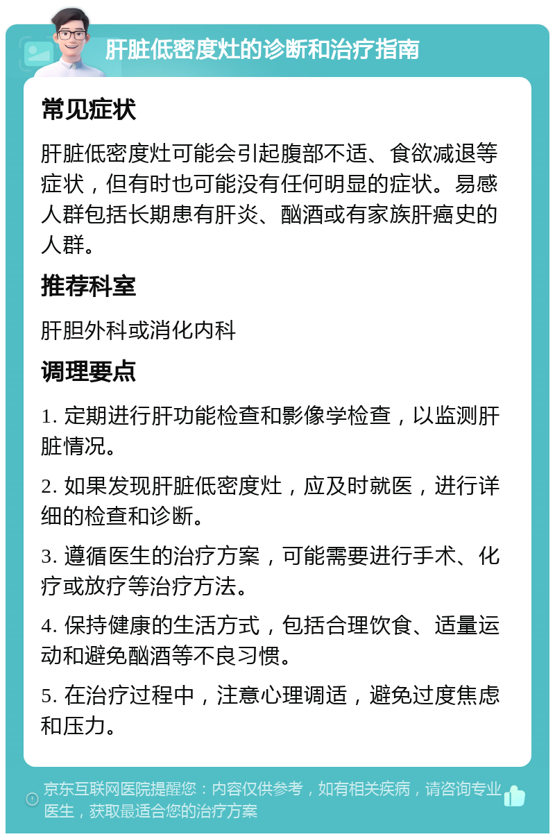 肝脏低密度灶的诊断和治疗指南 常见症状 肝脏低密度灶可能会引起腹部不适、食欲减退等症状，但有时也可能没有任何明显的症状。易感人群包括长期患有肝炎、酗酒或有家族肝癌史的人群。 推荐科室 肝胆外科或消化内科 调理要点 1. 定期进行肝功能检查和影像学检查，以监测肝脏情况。 2. 如果发现肝脏低密度灶，应及时就医，进行详细的检查和诊断。 3. 遵循医生的治疗方案，可能需要进行手术、化疗或放疗等治疗方法。 4. 保持健康的生活方式，包括合理饮食、适量运动和避免酗酒等不良习惯。 5. 在治疗过程中，注意心理调适，避免过度焦虑和压力。