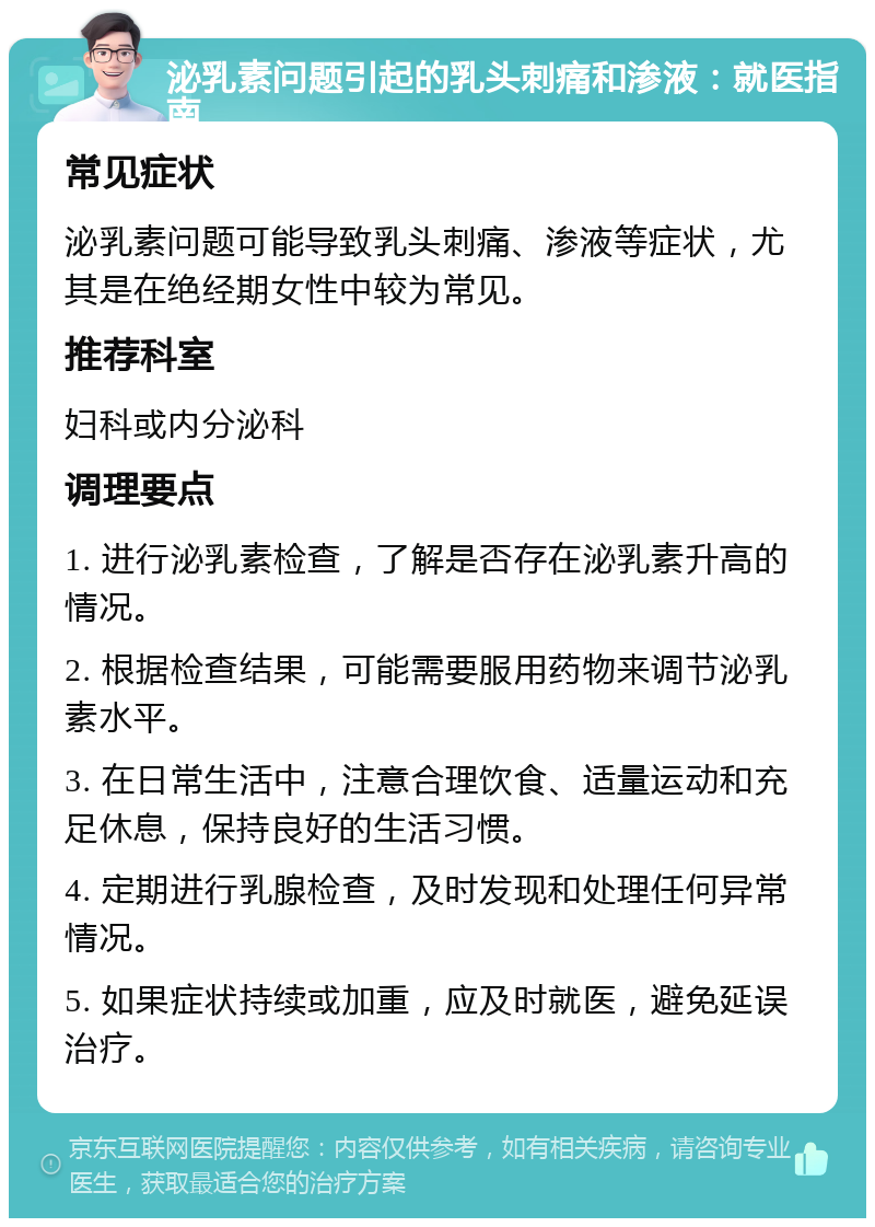 泌乳素问题引起的乳头刺痛和渗液：就医指南 常见症状 泌乳素问题可能导致乳头刺痛、渗液等症状，尤其是在绝经期女性中较为常见。 推荐科室 妇科或内分泌科 调理要点 1. 进行泌乳素检查，了解是否存在泌乳素升高的情况。 2. 根据检查结果，可能需要服用药物来调节泌乳素水平。 3. 在日常生活中，注意合理饮食、适量运动和充足休息，保持良好的生活习惯。 4. 定期进行乳腺检查，及时发现和处理任何异常情况。 5. 如果症状持续或加重，应及时就医，避免延误治疗。