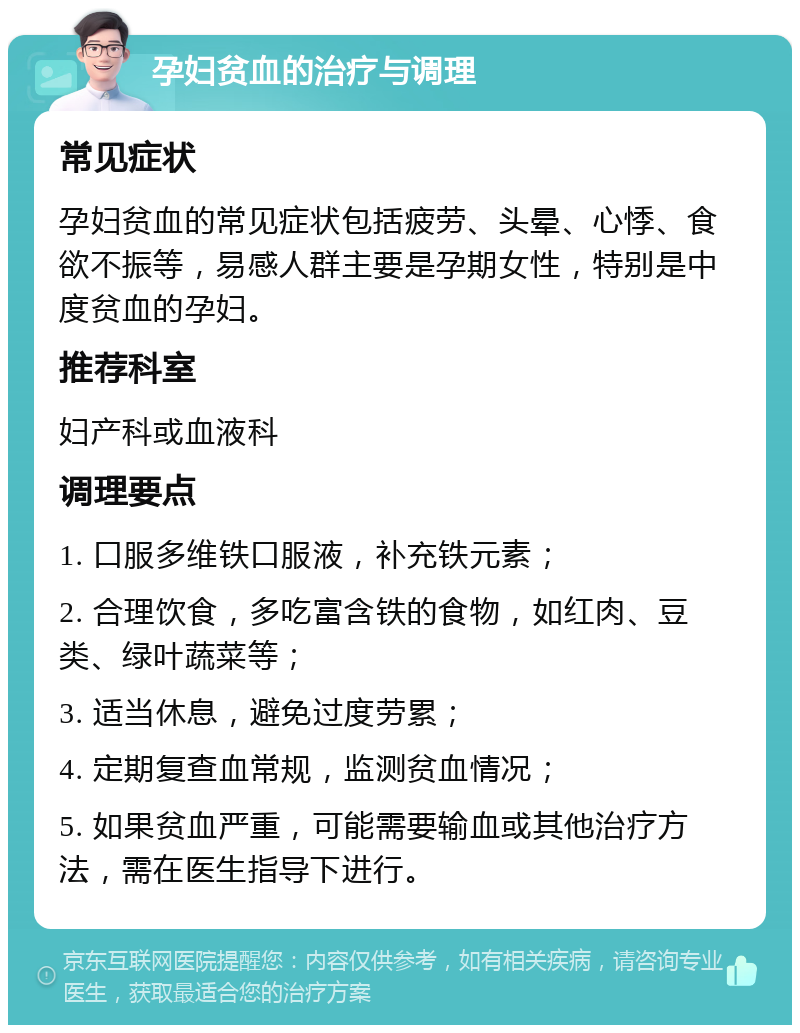 孕妇贫血的治疗与调理 常见症状 孕妇贫血的常见症状包括疲劳、头晕、心悸、食欲不振等，易感人群主要是孕期女性，特别是中度贫血的孕妇。 推荐科室 妇产科或血液科 调理要点 1. 口服多维铁口服液，补充铁元素； 2. 合理饮食，多吃富含铁的食物，如红肉、豆类、绿叶蔬菜等； 3. 适当休息，避免过度劳累； 4. 定期复查血常规，监测贫血情况； 5. 如果贫血严重，可能需要输血或其他治疗方法，需在医生指导下进行。