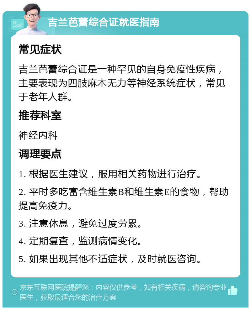 吉兰芭蕾综合证就医指南 常见症状 吉兰芭蕾综合证是一种罕见的自身免疫性疾病，主要表现为四肢麻木无力等神经系统症状，常见于老年人群。 推荐科室 神经内科 调理要点 1. 根据医生建议，服用相关药物进行治疗。 2. 平时多吃富含维生素B和维生素E的食物，帮助提高免疫力。 3. 注意休息，避免过度劳累。 4. 定期复查，监测病情变化。 5. 如果出现其他不适症状，及时就医咨询。