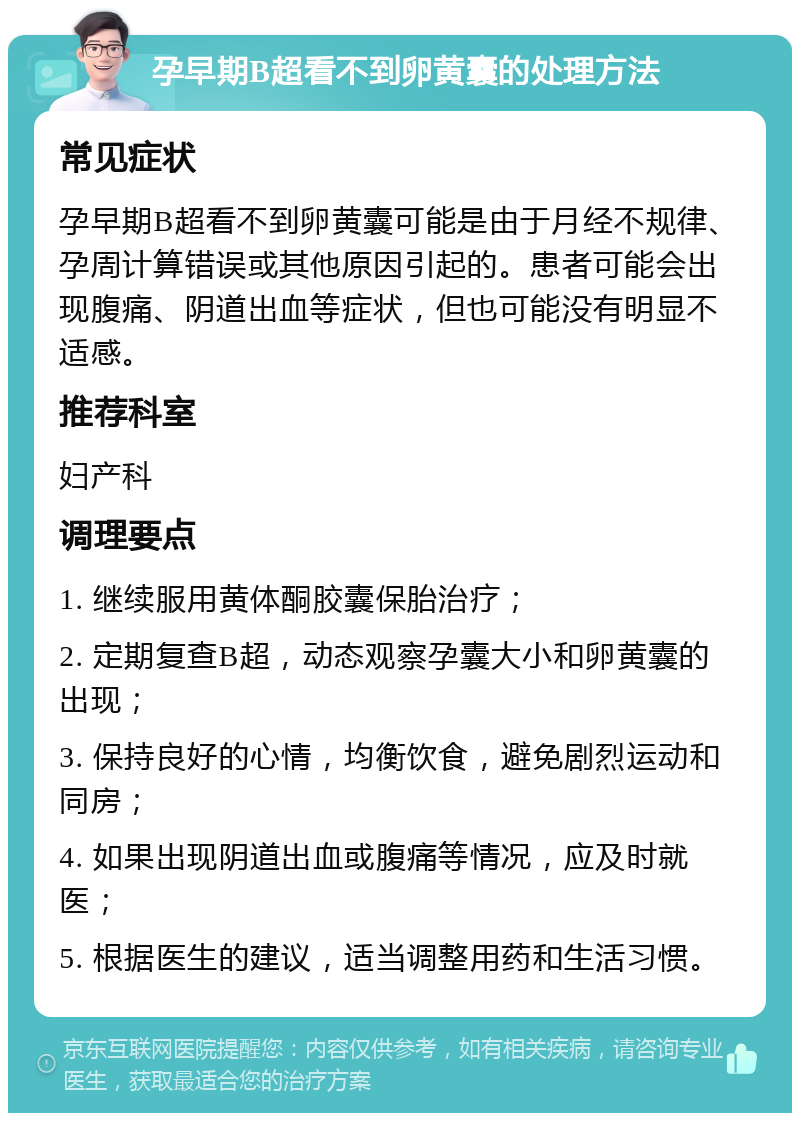 孕早期B超看不到卵黄囊的处理方法 常见症状 孕早期B超看不到卵黄囊可能是由于月经不规律、孕周计算错误或其他原因引起的。患者可能会出现腹痛、阴道出血等症状，但也可能没有明显不适感。 推荐科室 妇产科 调理要点 1. 继续服用黄体酮胶囊保胎治疗； 2. 定期复查B超，动态观察孕囊大小和卵黄囊的出现； 3. 保持良好的心情，均衡饮食，避免剧烈运动和同房； 4. 如果出现阴道出血或腹痛等情况，应及时就医； 5. 根据医生的建议，适当调整用药和生活习惯。