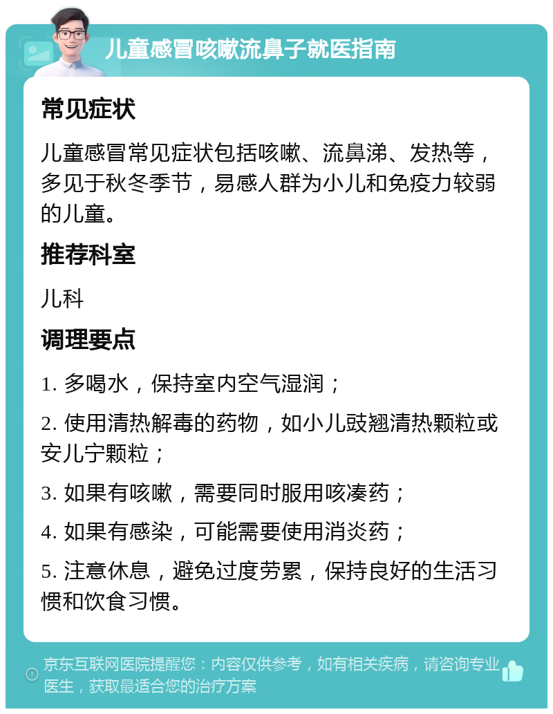 儿童感冒咳嗽流鼻子就医指南 常见症状 儿童感冒常见症状包括咳嗽、流鼻涕、发热等，多见于秋冬季节，易感人群为小儿和免疫力较弱的儿童。 推荐科室 儿科 调理要点 1. 多喝水，保持室内空气湿润； 2. 使用清热解毒的药物，如小儿豉翘清热颗粒或安儿宁颗粒； 3. 如果有咳嗽，需要同时服用咳凑药； 4. 如果有感染，可能需要使用消炎药； 5. 注意休息，避免过度劳累，保持良好的生活习惯和饮食习惯。