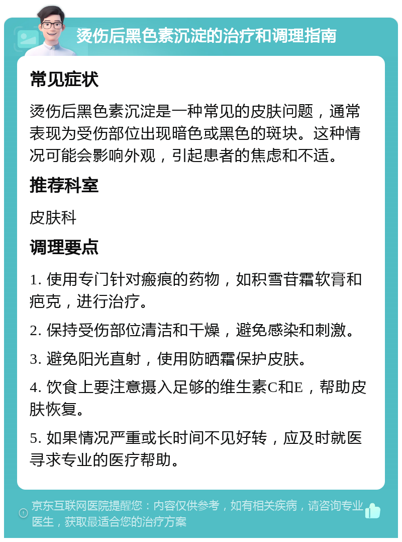 烫伤后黑色素沉淀的治疗和调理指南 常见症状 烫伤后黑色素沉淀是一种常见的皮肤问题，通常表现为受伤部位出现暗色或黑色的斑块。这种情况可能会影响外观，引起患者的焦虑和不适。 推荐科室 皮肤科 调理要点 1. 使用专门针对瘢痕的药物，如积雪苷霜软膏和疤克，进行治疗。 2. 保持受伤部位清洁和干燥，避免感染和刺激。 3. 避免阳光直射，使用防晒霜保护皮肤。 4. 饮食上要注意摄入足够的维生素C和E，帮助皮肤恢复。 5. 如果情况严重或长时间不见好转，应及时就医寻求专业的医疗帮助。