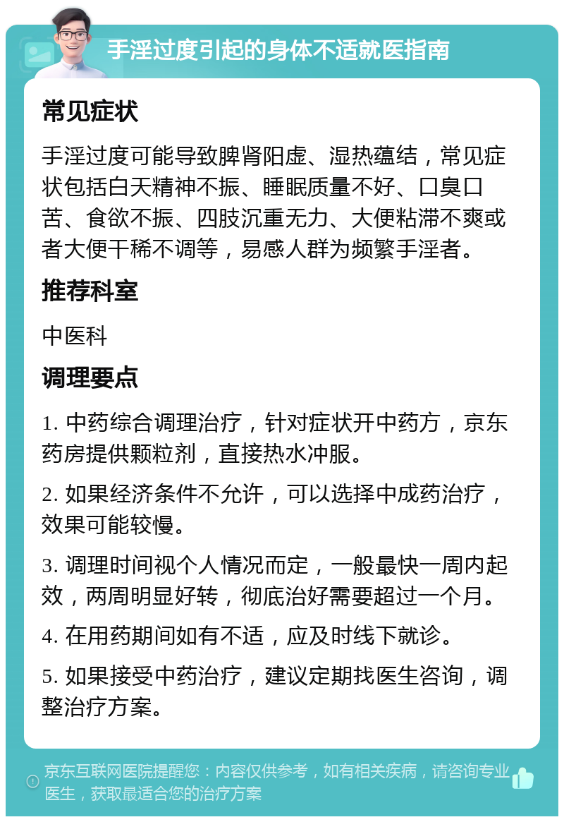 手淫过度引起的身体不适就医指南 常见症状 手淫过度可能导致脾肾阳虚、湿热蕴结，常见症状包括白天精神不振、睡眠质量不好、口臭口苦、食欲不振、四肢沉重无力、大便粘滞不爽或者大便干稀不调等，易感人群为频繁手淫者。 推荐科室 中医科 调理要点 1. 中药综合调理治疗，针对症状开中药方，京东药房提供颗粒剂，直接热水冲服。 2. 如果经济条件不允许，可以选择中成药治疗，效果可能较慢。 3. 调理时间视个人情况而定，一般最快一周内起效，两周明显好转，彻底治好需要超过一个月。 4. 在用药期间如有不适，应及时线下就诊。 5. 如果接受中药治疗，建议定期找医生咨询，调整治疗方案。