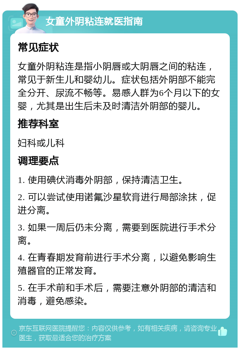 女童外阴粘连就医指南 常见症状 女童外阴粘连是指小阴唇或大阴唇之间的粘连，常见于新生儿和婴幼儿。症状包括外阴部不能完全分开、尿流不畅等。易感人群为6个月以下的女婴，尤其是出生后未及时清洁外阴部的婴儿。 推荐科室 妇科或儿科 调理要点 1. 使用碘伏消毒外阴部，保持清洁卫生。 2. 可以尝试使用诺氟沙星软膏进行局部涂抹，促进分离。 3. 如果一周后仍未分离，需要到医院进行手术分离。 4. 在青春期发育前进行手术分离，以避免影响生殖器官的正常发育。 5. 在手术前和手术后，需要注意外阴部的清洁和消毒，避免感染。