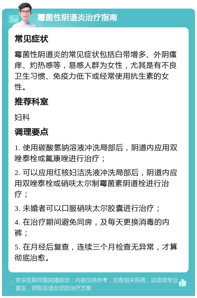 霉菌性阴道炎治疗指南 常见症状 霉菌性阴道炎的常见症状包括白带增多、外阴瘙痒、灼热感等，易感人群为女性，尤其是有不良卫生习惯、免疫力低下或经常使用抗生素的女性。 推荐科室 妇科 调理要点 1. 使用碳酸氢钠溶液冲洗局部后，阴道内应用双唑泰栓或氟康唑进行治疗； 2. 可以应用红核妇洁洗液冲洗局部后，阴道内应用双唑泰栓或硝呋太尔制霉菌素阴道栓进行治疗； 3. 未婚者可以口服硝呋太尔胶囊进行治疗； 4. 在治疗期间避免同房，及每天更换消毒的内裤； 5. 在月经后复查，连续三个月检查无异常，才算彻底治愈。