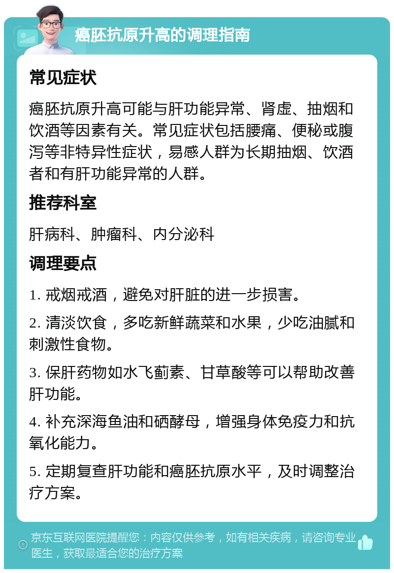 癌胚抗原升高的调理指南 常见症状 癌胚抗原升高可能与肝功能异常、肾虚、抽烟和饮酒等因素有关。常见症状包括腰痛、便秘或腹泻等非特异性症状，易感人群为长期抽烟、饮酒者和有肝功能异常的人群。 推荐科室 肝病科、肿瘤科、内分泌科 调理要点 1. 戒烟戒酒，避免对肝脏的进一步损害。 2. 清淡饮食，多吃新鲜蔬菜和水果，少吃油腻和刺激性食物。 3. 保肝药物如水飞蓟素、甘草酸等可以帮助改善肝功能。 4. 补充深海鱼油和硒酵母，增强身体免疫力和抗氧化能力。 5. 定期复查肝功能和癌胚抗原水平，及时调整治疗方案。