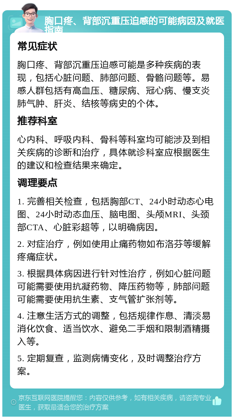 胸口疼、背部沉重压迫感的可能病因及就医指南 常见症状 胸口疼、背部沉重压迫感可能是多种疾病的表现，包括心脏问题、肺部问题、骨骼问题等。易感人群包括有高血压、糖尿病、冠心病、慢支炎肺气肿、肝炎、结核等病史的个体。 推荐科室 心内科、呼吸内科、骨科等科室均可能涉及到相关疾病的诊断和治疗，具体就诊科室应根据医生的建议和检查结果来确定。 调理要点 1. 完善相关检查，包括胸部CT、24小时动态心电图、24小时动态血压、脑电图、头颅MRI、头颈部CTA、心脏彩超等，以明确病因。 2. 对症治疗，例如使用止痛药物如布洛芬等缓解疼痛症状。 3. 根据具体病因进行针对性治疗，例如心脏问题可能需要使用抗凝药物、降压药物等，肺部问题可能需要使用抗生素、支气管扩张剂等。 4. 注意生活方式的调整，包括规律作息、清淡易消化饮食、适当饮水、避免二手烟和限制酒精摄入等。 5. 定期复查，监测病情变化，及时调整治疗方案。