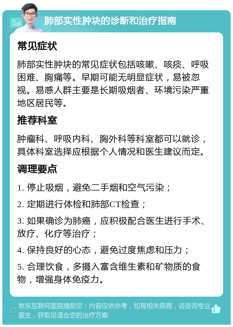 肺部实性肿块的诊断和治疗指南 常见症状 肺部实性肿块的常见症状包括咳嗽、咳痰、呼吸困难、胸痛等。早期可能无明显症状，易被忽视。易感人群主要是长期吸烟者、环境污染严重地区居民等。 推荐科室 肿瘤科、呼吸内科、胸外科等科室都可以就诊，具体科室选择应根据个人情况和医生建议而定。 调理要点 1. 停止吸烟，避免二手烟和空气污染； 2. 定期进行体检和肺部CT检查； 3. 如果确诊为肺癌，应积极配合医生进行手术、放疗、化疗等治疗； 4. 保持良好的心态，避免过度焦虑和压力； 5. 合理饮食，多摄入富含维生素和矿物质的食物，增强身体免疫力。