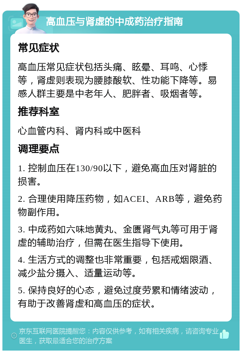 高血压与肾虚的中成药治疗指南 常见症状 高血压常见症状包括头痛、眩晕、耳鸣、心悸等，肾虚则表现为腰膝酸软、性功能下降等。易感人群主要是中老年人、肥胖者、吸烟者等。 推荐科室 心血管内科、肾内科或中医科 调理要点 1. 控制血压在130/90以下，避免高血压对肾脏的损害。 2. 合理使用降压药物，如ACEI、ARB等，避免药物副作用。 3. 中成药如六味地黄丸、金匮肾气丸等可用于肾虚的辅助治疗，但需在医生指导下使用。 4. 生活方式的调整也非常重要，包括戒烟限酒、减少盐分摄入、适量运动等。 5. 保持良好的心态，避免过度劳累和情绪波动，有助于改善肾虚和高血压的症状。