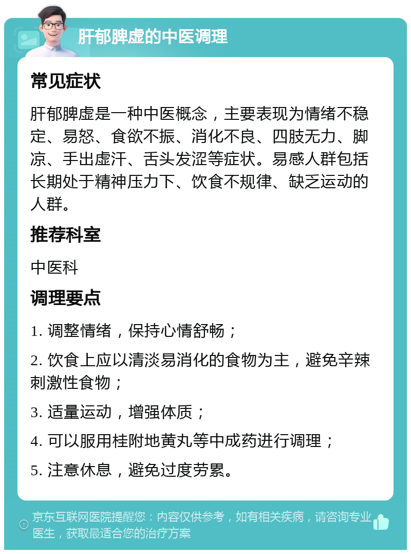 肝郁脾虚的中医调理 常见症状 肝郁脾虚是一种中医概念，主要表现为情绪不稳定、易怒、食欲不振、消化不良、四肢无力、脚凉、手出虚汗、舌头发涩等症状。易感人群包括长期处于精神压力下、饮食不规律、缺乏运动的人群。 推荐科室 中医科 调理要点 1. 调整情绪，保持心情舒畅； 2. 饮食上应以清淡易消化的食物为主，避免辛辣刺激性食物； 3. 适量运动，增强体质； 4. 可以服用桂附地黄丸等中成药进行调理； 5. 注意休息，避免过度劳累。