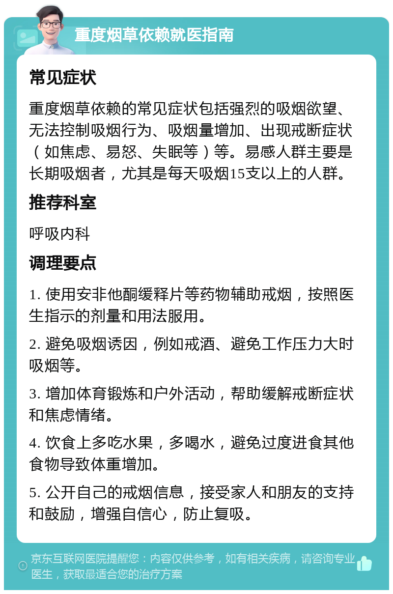 重度烟草依赖就医指南 常见症状 重度烟草依赖的常见症状包括强烈的吸烟欲望、无法控制吸烟行为、吸烟量增加、出现戒断症状（如焦虑、易怒、失眠等）等。易感人群主要是长期吸烟者，尤其是每天吸烟15支以上的人群。 推荐科室 呼吸内科 调理要点 1. 使用安非他酮缓释片等药物辅助戒烟，按照医生指示的剂量和用法服用。 2. 避免吸烟诱因，例如戒酒、避免工作压力大时吸烟等。 3. 增加体育锻炼和户外活动，帮助缓解戒断症状和焦虑情绪。 4. 饮食上多吃水果，多喝水，避免过度进食其他食物导致体重增加。 5. 公开自己的戒烟信息，接受家人和朋友的支持和鼓励，增强自信心，防止复吸。