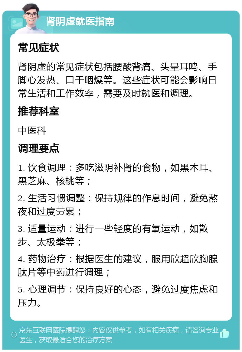 肾阴虚就医指南 常见症状 肾阴虚的常见症状包括腰酸背痛、头晕耳鸣、手脚心发热、口干咽燥等。这些症状可能会影响日常生活和工作效率，需要及时就医和调理。 推荐科室 中医科 调理要点 1. 饮食调理：多吃滋阴补肾的食物，如黑木耳、黑芝麻、核桃等； 2. 生活习惯调整：保持规律的作息时间，避免熬夜和过度劳累； 3. 适量运动：进行一些轻度的有氧运动，如散步、太极拳等； 4. 药物治疗：根据医生的建议，服用欣超欣胸腺肽片等中药进行调理； 5. 心理调节：保持良好的心态，避免过度焦虑和压力。