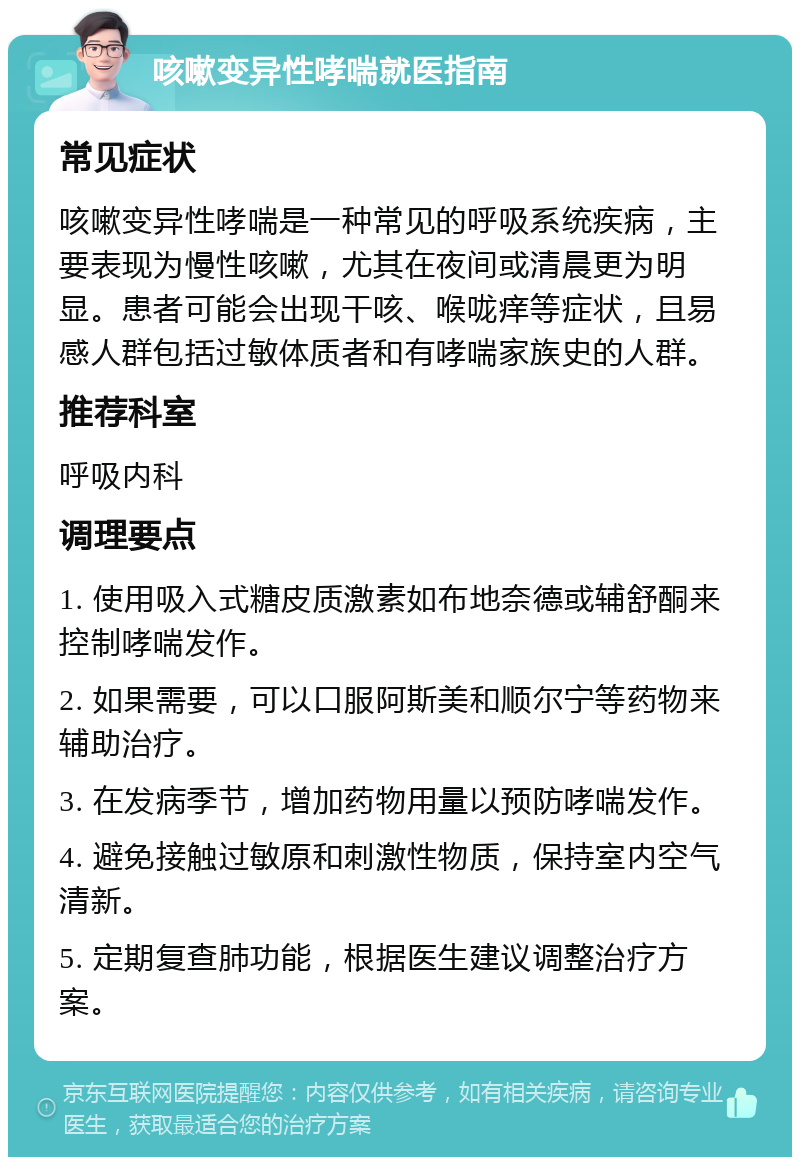 咳嗽变异性哮喘就医指南 常见症状 咳嗽变异性哮喘是一种常见的呼吸系统疾病，主要表现为慢性咳嗽，尤其在夜间或清晨更为明显。患者可能会出现干咳、喉咙痒等症状，且易感人群包括过敏体质者和有哮喘家族史的人群。 推荐科室 呼吸内科 调理要点 1. 使用吸入式糖皮质激素如布地奈德或辅舒酮来控制哮喘发作。 2. 如果需要，可以口服阿斯美和顺尔宁等药物来辅助治疗。 3. 在发病季节，增加药物用量以预防哮喘发作。 4. 避免接触过敏原和刺激性物质，保持室内空气清新。 5. 定期复查肺功能，根据医生建议调整治疗方案。