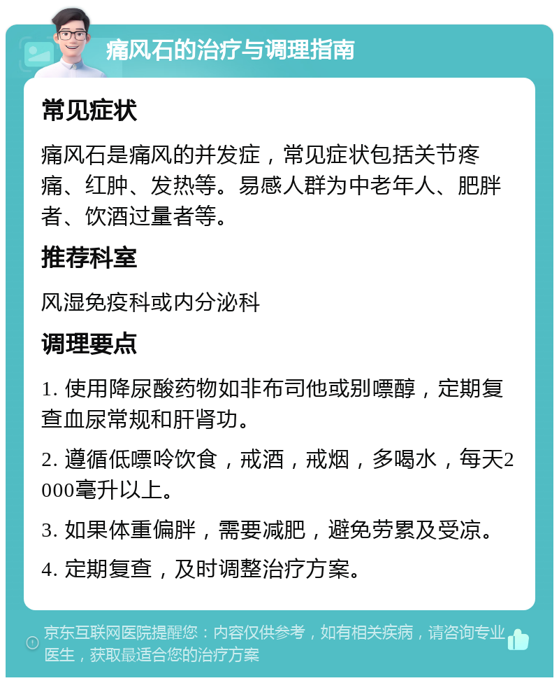 痛风石的治疗与调理指南 常见症状 痛风石是痛风的并发症，常见症状包括关节疼痛、红肿、发热等。易感人群为中老年人、肥胖者、饮酒过量者等。 推荐科室 风湿免疫科或内分泌科 调理要点 1. 使用降尿酸药物如非布司他或别嘌醇，定期复查血尿常规和肝肾功。 2. 遵循低嘌呤饮食，戒酒，戒烟，多喝水，每天2000毫升以上。 3. 如果体重偏胖，需要减肥，避免劳累及受凉。 4. 定期复查，及时调整治疗方案。