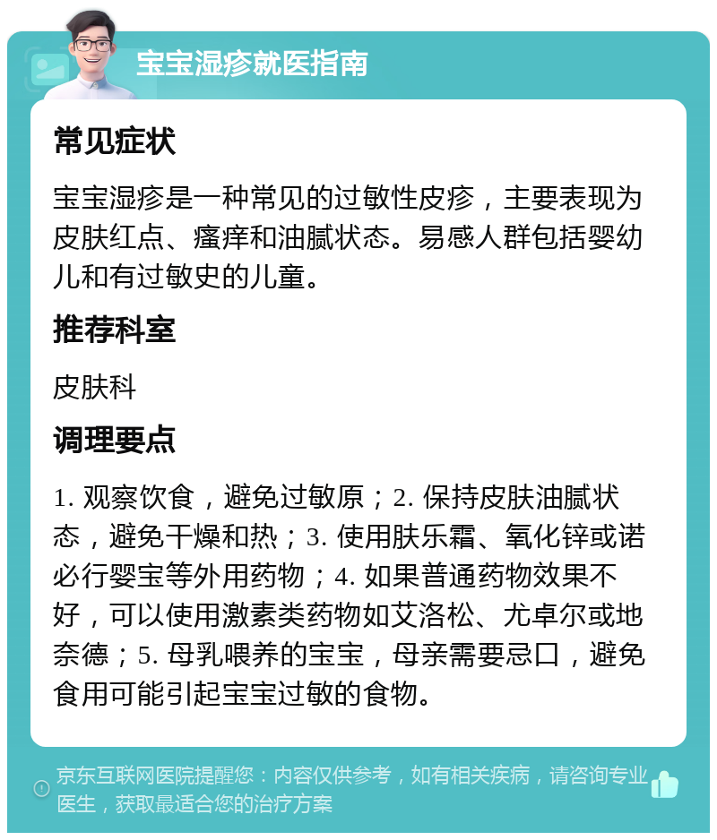 宝宝湿疹就医指南 常见症状 宝宝湿疹是一种常见的过敏性皮疹，主要表现为皮肤红点、瘙痒和油腻状态。易感人群包括婴幼儿和有过敏史的儿童。 推荐科室 皮肤科 调理要点 1. 观察饮食，避免过敏原；2. 保持皮肤油腻状态，避免干燥和热；3. 使用肤乐霜、氧化锌或诺必行婴宝等外用药物；4. 如果普通药物效果不好，可以使用激素类药物如艾洛松、尤卓尔或地奈德；5. 母乳喂养的宝宝，母亲需要忌口，避免食用可能引起宝宝过敏的食物。