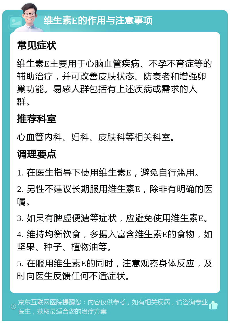 维生素E的作用与注意事项 常见症状 维生素E主要用于心脑血管疾病、不孕不育症等的辅助治疗，并可改善皮肤状态、防衰老和增强卵巢功能。易感人群包括有上述疾病或需求的人群。 推荐科室 心血管内科、妇科、皮肤科等相关科室。 调理要点 1. 在医生指导下使用维生素E，避免自行滥用。 2. 男性不建议长期服用维生素E，除非有明确的医嘱。 3. 如果有脾虚便溏等症状，应避免使用维生素E。 4. 维持均衡饮食，多摄入富含维生素E的食物，如坚果、种子、植物油等。 5. 在服用维生素E的同时，注意观察身体反应，及时向医生反馈任何不适症状。