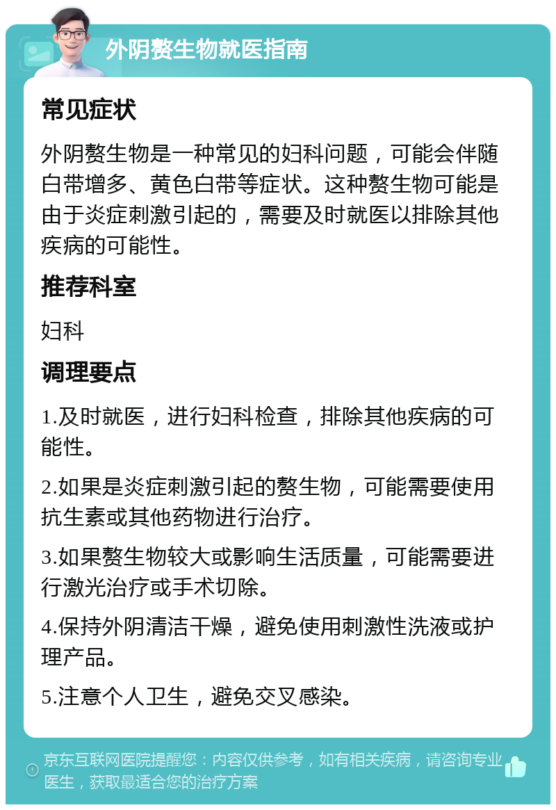 外阴赘生物就医指南 常见症状 外阴赘生物是一种常见的妇科问题，可能会伴随白带增多、黄色白带等症状。这种赘生物可能是由于炎症刺激引起的，需要及时就医以排除其他疾病的可能性。 推荐科室 妇科 调理要点 1.及时就医，进行妇科检查，排除其他疾病的可能性。 2.如果是炎症刺激引起的赘生物，可能需要使用抗生素或其他药物进行治疗。 3.如果赘生物较大或影响生活质量，可能需要进行激光治疗或手术切除。 4.保持外阴清洁干燥，避免使用刺激性洗液或护理产品。 5.注意个人卫生，避免交叉感染。