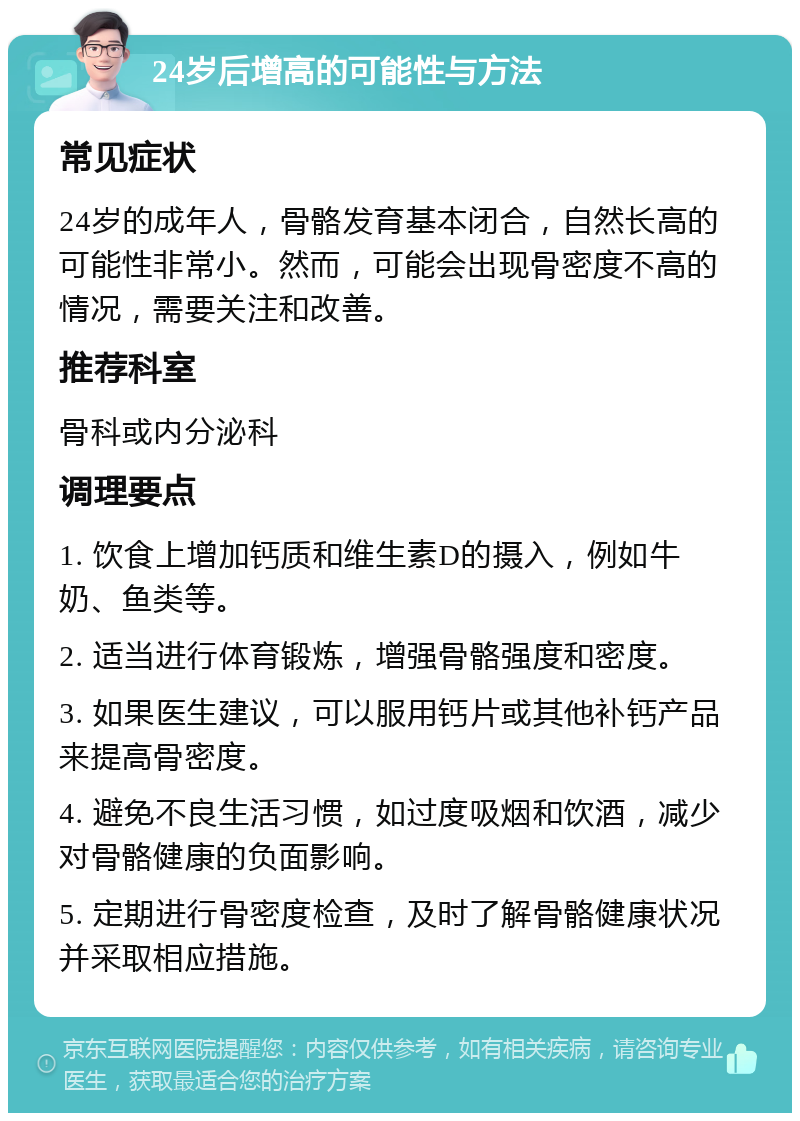 24岁后增高的可能性与方法 常见症状 24岁的成年人，骨骼发育基本闭合，自然长高的可能性非常小。然而，可能会出现骨密度不高的情况，需要关注和改善。 推荐科室 骨科或内分泌科 调理要点 1. 饮食上增加钙质和维生素D的摄入，例如牛奶、鱼类等。 2. 适当进行体育锻炼，增强骨骼强度和密度。 3. 如果医生建议，可以服用钙片或其他补钙产品来提高骨密度。 4. 避免不良生活习惯，如过度吸烟和饮酒，减少对骨骼健康的负面影响。 5. 定期进行骨密度检查，及时了解骨骼健康状况并采取相应措施。