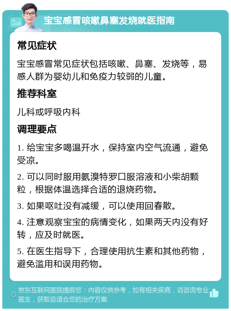 宝宝感冒咳嗽鼻塞发烧就医指南 常见症状 宝宝感冒常见症状包括咳嗽、鼻塞、发烧等，易感人群为婴幼儿和免疫力较弱的儿童。 推荐科室 儿科或呼吸内科 调理要点 1. 给宝宝多喝温开水，保持室内空气流通，避免受凉。 2. 可以同时服用氨溴特罗口服溶液和小柴胡颗粒，根据体温选择合适的退烧药物。 3. 如果呕吐没有减缓，可以使用回春散。 4. 注意观察宝宝的病情变化，如果两天内没有好转，应及时就医。 5. 在医生指导下，合理使用抗生素和其他药物，避免滥用和误用药物。