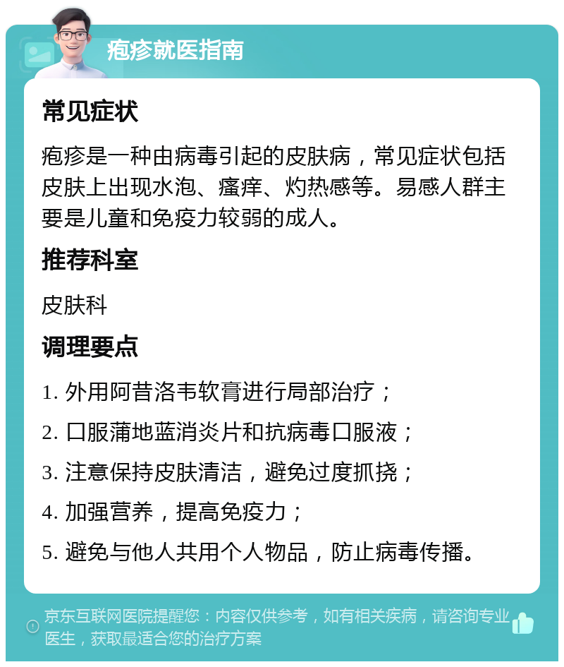 疱疹就医指南 常见症状 疱疹是一种由病毒引起的皮肤病，常见症状包括皮肤上出现水泡、瘙痒、灼热感等。易感人群主要是儿童和免疫力较弱的成人。 推荐科室 皮肤科 调理要点 1. 外用阿昔洛韦软膏进行局部治疗； 2. 口服蒲地蓝消炎片和抗病毒口服液； 3. 注意保持皮肤清洁，避免过度抓挠； 4. 加强营养，提高免疫力； 5. 避免与他人共用个人物品，防止病毒传播。