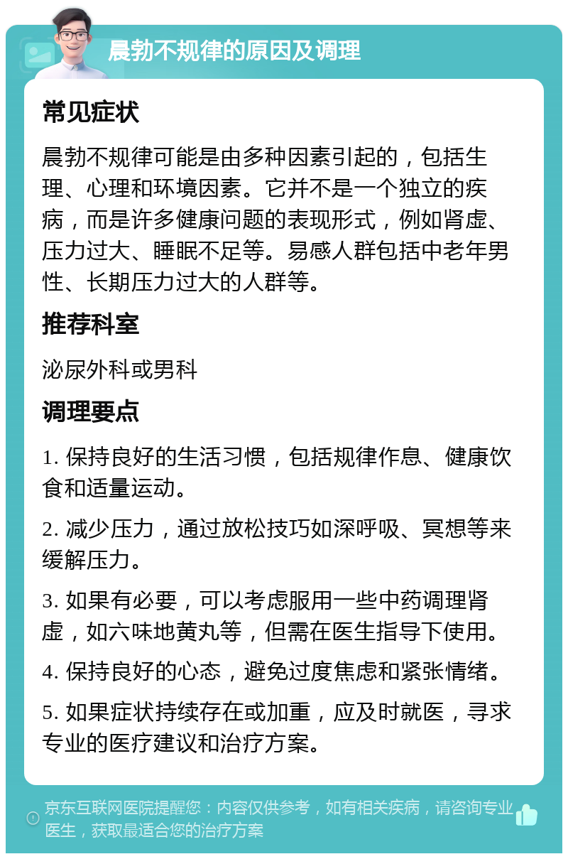 晨勃不规律的原因及调理 常见症状 晨勃不规律可能是由多种因素引起的，包括生理、心理和环境因素。它并不是一个独立的疾病，而是许多健康问题的表现形式，例如肾虚、压力过大、睡眠不足等。易感人群包括中老年男性、长期压力过大的人群等。 推荐科室 泌尿外科或男科 调理要点 1. 保持良好的生活习惯，包括规律作息、健康饮食和适量运动。 2. 减少压力，通过放松技巧如深呼吸、冥想等来缓解压力。 3. 如果有必要，可以考虑服用一些中药调理肾虚，如六味地黄丸等，但需在医生指导下使用。 4. 保持良好的心态，避免过度焦虑和紧张情绪。 5. 如果症状持续存在或加重，应及时就医，寻求专业的医疗建议和治疗方案。