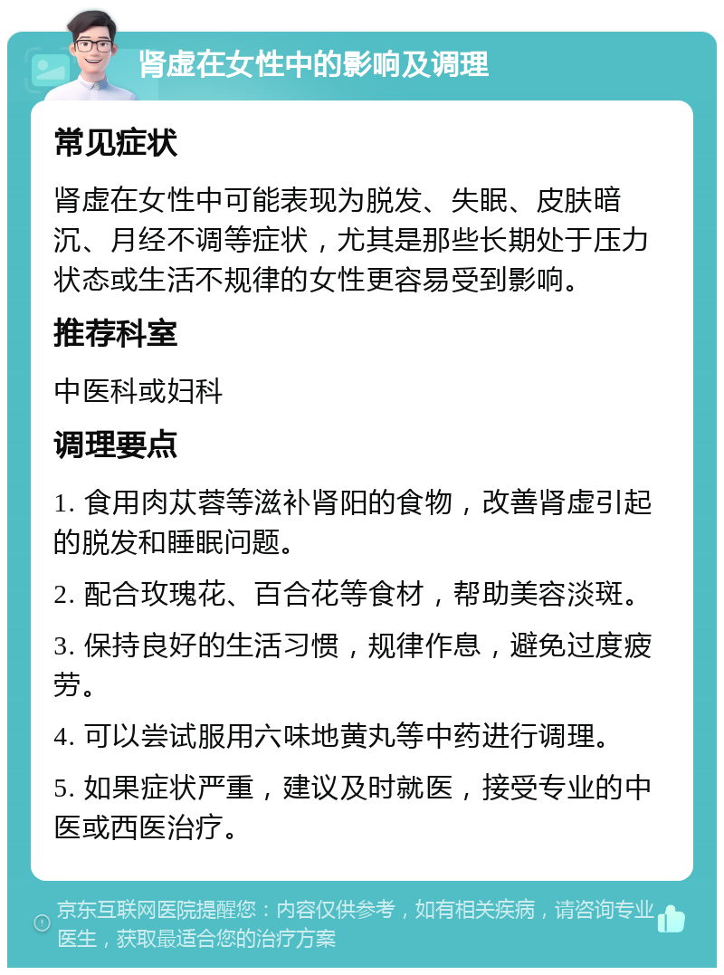 肾虚在女性中的影响及调理 常见症状 肾虚在女性中可能表现为脱发、失眠、皮肤暗沉、月经不调等症状，尤其是那些长期处于压力状态或生活不规律的女性更容易受到影响。 推荐科室 中医科或妇科 调理要点 1. 食用肉苁蓉等滋补肾阳的食物，改善肾虚引起的脱发和睡眠问题。 2. 配合玫瑰花、百合花等食材，帮助美容淡斑。 3. 保持良好的生活习惯，规律作息，避免过度疲劳。 4. 可以尝试服用六味地黄丸等中药进行调理。 5. 如果症状严重，建议及时就医，接受专业的中医或西医治疗。