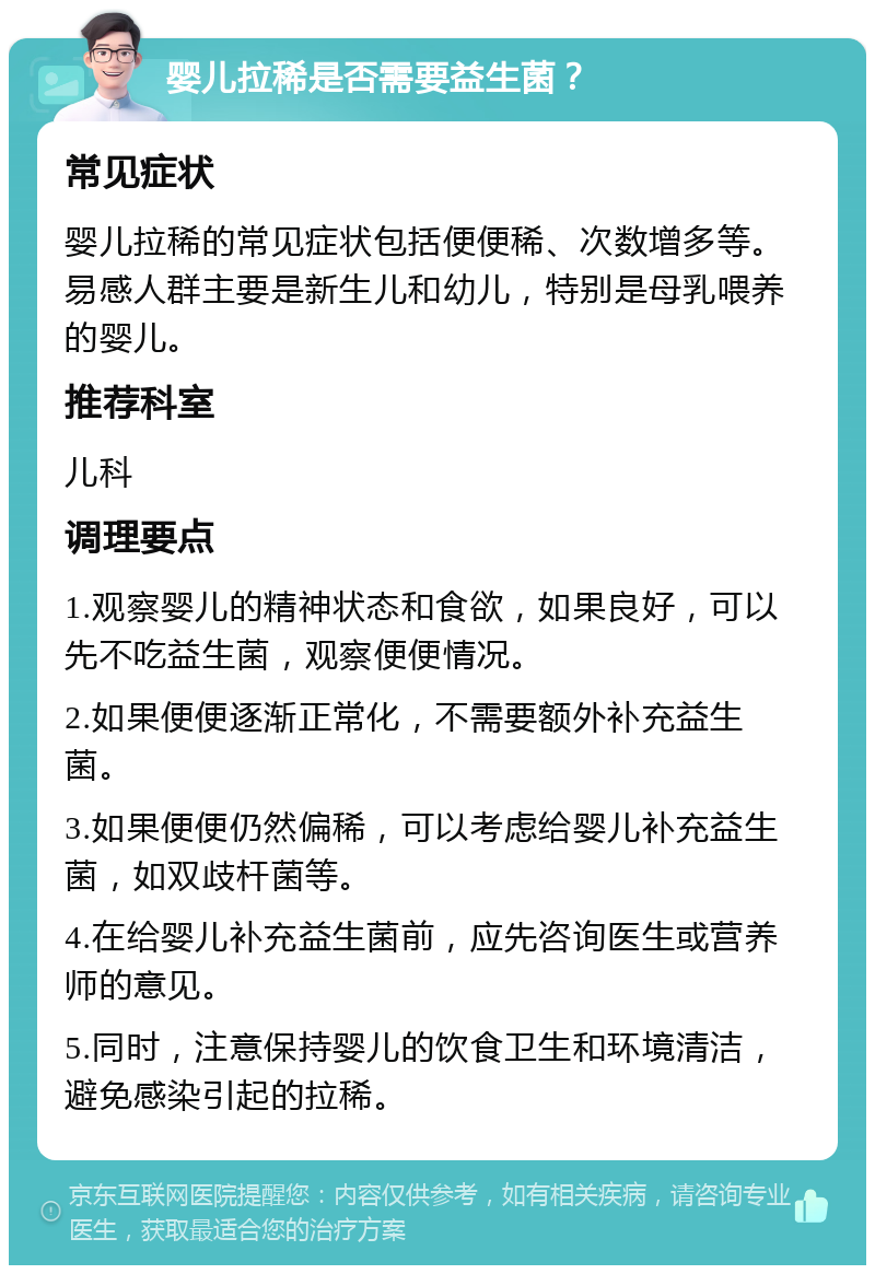 婴儿拉稀是否需要益生菌？ 常见症状 婴儿拉稀的常见症状包括便便稀、次数增多等。易感人群主要是新生儿和幼儿，特别是母乳喂养的婴儿。 推荐科室 儿科 调理要点 1.观察婴儿的精神状态和食欲，如果良好，可以先不吃益生菌，观察便便情况。 2.如果便便逐渐正常化，不需要额外补充益生菌。 3.如果便便仍然偏稀，可以考虑给婴儿补充益生菌，如双歧杆菌等。 4.在给婴儿补充益生菌前，应先咨询医生或营养师的意见。 5.同时，注意保持婴儿的饮食卫生和环境清洁，避免感染引起的拉稀。