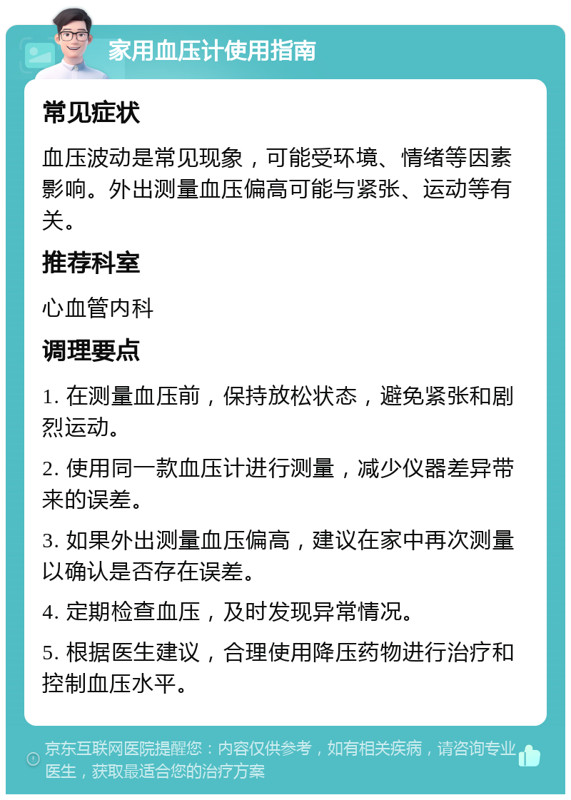 家用血压计使用指南 常见症状 血压波动是常见现象，可能受环境、情绪等因素影响。外出测量血压偏高可能与紧张、运动等有关。 推荐科室 心血管内科 调理要点 1. 在测量血压前，保持放松状态，避免紧张和剧烈运动。 2. 使用同一款血压计进行测量，减少仪器差异带来的误差。 3. 如果外出测量血压偏高，建议在家中再次测量以确认是否存在误差。 4. 定期检查血压，及时发现异常情况。 5. 根据医生建议，合理使用降压药物进行治疗和控制血压水平。